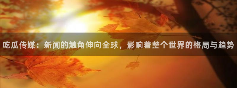 24小时吃瓜不间断:吃瓜传媒:新闻的触角伸向全球,影响着整个世界的格局与趋势